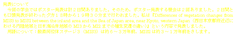 ���\�ɂ���
����̊w��ł̓|�X�^�[���\�͌v�Q���Ԃ���܂����B���̂��߁C�|�X�^�[���\����@��͂Q�񂠂�܂����B�Q���ԂƂ��������\���I������[���P�W������P�X���R�O���܂ōs���܂����B���́wDifferences of vegetation changes from MIS3 to MIS2 between the inland area and the Sea of Japan area, near Kyoto, western Japan�i�����{���s�{�ߕӂɂ���������n��Ɠ��{�C���ݒn���MI3����MI2�܂ł̐A���ϑJ�̈Ⴂ�j�x�Ƃ������e�Ŕ��\���܂����B
�p��ɂ��āF�_�f���ʑ̃X�e�[�W�R�iMIS3�j�͖�U�`�R���N�O�CMIS2�͖�R�`�P���N�O�������܂��B
